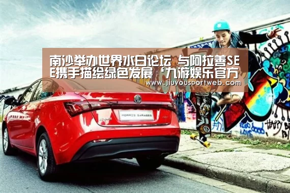 南沙举办世界水日论坛 与阿拉善SEE携手描绘绿色发展‘九游娱乐官方网站’(图1) 九游官网